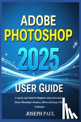 Paul, Joseph - ADOBE PHOTOSHOP 2025 User Guide: A step-by-step Guide for Beginners and professionals to Master Photoshop's Features, Effects and Image Editing Techni
