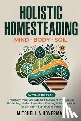 Hoverman, Mitchell A. - Holistic Homesteading Mind Body Soil: Transform Your Life with Self-Sufficient Practices in Gardening, Herbal Remedies, Canning & Preservation for a M