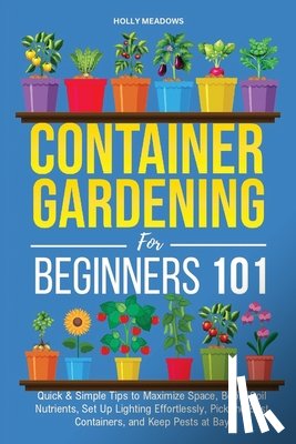 Meadows, Holly - Container Gardening for Beginners 101: Quick & Simple Tips to Maximize Space, Boost Soil Nutrients, Set Up Lighting Effortlessly, Pick the Best Contai
