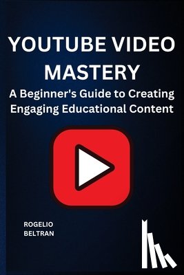 Beltran, Rogelio - Youtube Video Mastery: A Beginner's Guide to Creating Engaging Educational Content