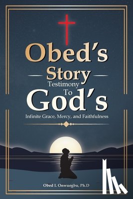 Onwuegbu, Ph. D. Obed I. - Obed's Story: Testimony To God's Infinite Grace, Mercy & Faithfulness