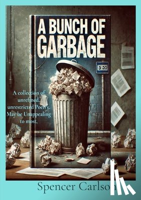 Carlson, Spencer - A Bunch of Garbage: A collection of unrefined, unrestricted Poetry. May be Unappealing to most
