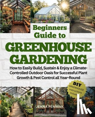 Pennink, Jenna - Beginners Guide to Greenhouse Gardening: How to Easily Build, Sustain & Enjoy a Climate-Controlled Outdoor Oasis for Successful Plant Growth & Pest Co