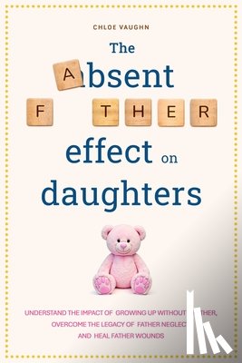 Vaughn, Chloe - The Absent Father Effect on Daughters Understand the Impact of Growing up Without a Father, Overcome the Legacy of Father Neglect, and Heal Father Wou