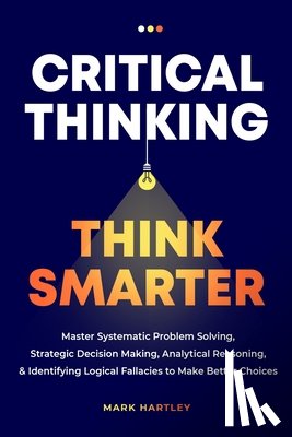 Hartely, Mark - Critical Thinking Think Smarter: Master Systematic Problem Solving, Strategic Decision Making, Analytical Reasoning, and Identifying Logical Fallacies