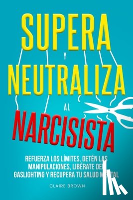 Brown, Claire - Supera y neutraliza al narcisista: Refuerza los límites, detén las manipulaciones, libérate del gaslighting y recupera tu salud mental