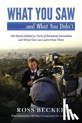 Becker, Ross - What You Saw...and What You Didn't: The Stories Behind 50 Years of Broadcast Journalism & What You Can Learn from Them