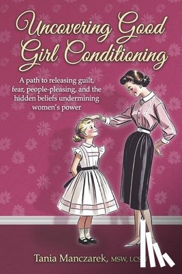 Manczarek Msw Lcsw, Tania - Uncovering Good Girl Conditioning: A Path to Healing Guilt, Fear, People-Pleasing, and the Hidden Beliefs Undermining Women's Power