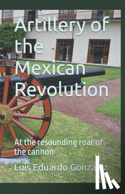Gonzalez, Luis Eduardo - Artillery of the Mexican Revolution: At the resounding roar of the cannon