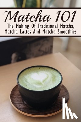 Dar, Filiberto - Matcha 101: The Making Of Traditional Matcha, Matcha Lattes And Matcha Smoothies: Matcha Green Tea Benefits