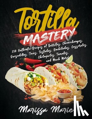 Marie, Marissa - Tortilla Mastery: 230 Authentic Recipes of Burritos, Chimichangas, Quesadillas, Tacos, Tostadas, Enchiladas, Casseroles, Chilaquiles, Ta
