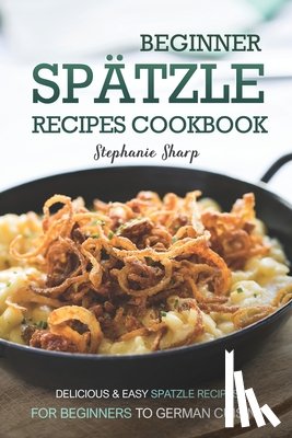 Sharp, Stephanie - Beginner Spatzle Recipes Cookbook: Delicious & Easy Spatzle Recipes for Beginners to German Cuisine