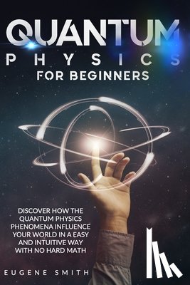Smith, Eugene - Quantum Physics for Beginners: Discover How The Quantum Physics Phenomena Influence Your World In a Easy and Intuitive Way With No Hard Math.