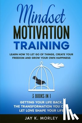 Morley, Jay K. - Mindset Motivation Training: Learn How to Let Go of Things, Create Your Freedom and Grow Your Happiness: 3 Books in 1: Getting Your Life Back, The