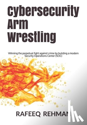 Rehman, Rafeeq - Cybersecurity Arm Wrestling: Winning the perpetual fight against crime by building a modern Security Operations Center (SOC)