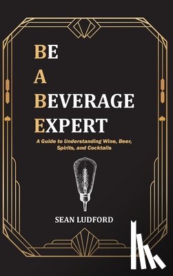 Ludford, Sean - Be a Beverage Expert: A Guide to Understanding Wine, Beer, Spirits, and Cocktails