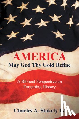 Charles a Stakely IV - America, May God Thy Gold Refine: A Biblical Perspective on Forgetting History