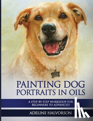 Halvorson, Adeline - Painting Dog Portraits in Oils: A Step by Step Workshop for Beginners to Advanced