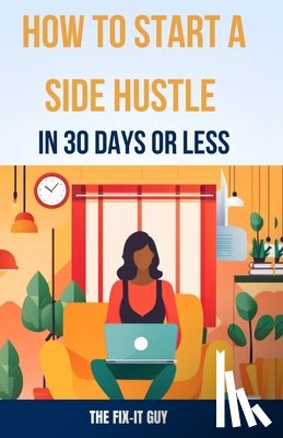 Guy, The Fix-It - How to Start a Side Hustle in 30 Days or Less: Learn How to Make Money Online, Become Your Own Boss, and Achieve Financial Freedom Through Freelancing