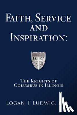 Ludwig, Logan T. - Faith, Service and Inspiration: The Knights of Columbus in Illinois