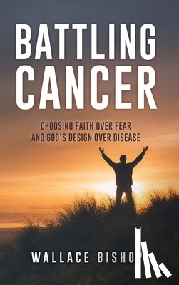 Bishop, Wallace - Battling Cancer: Choosing Faith Over Fear and God's Design Over Disease