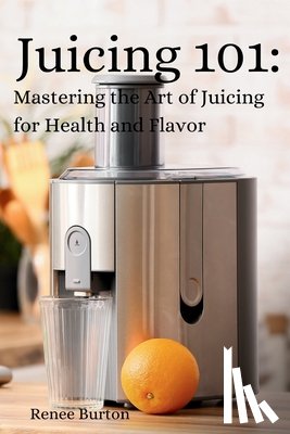 Burton, Renee - Juicing 101: Mastering the Art of Juicing for Health and Flavor