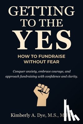 Dye, Kimberly A. - Getting to the Yes: How to Fundraise without Fear