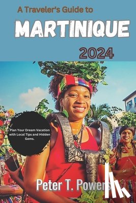 Powers, Peter T. - A Traveler's Guide to Martinique 2024: Plan Your Dream Vacation with Local Tips and Hidden Gems.
