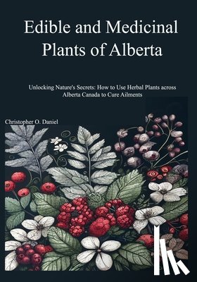 O. Daniel, Christopher - Edible and Medicinal Plants of Alberta: Unlocking Nature's Secrets: How to Use Herbal Plants across Alberta Canada to Cure Ailments