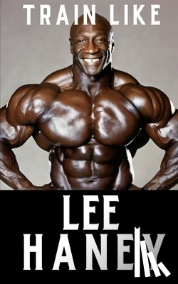 Publishing, Fitness Research - Train Like Lee Haney: A Comprehensive Guide to Bodybuilding Success