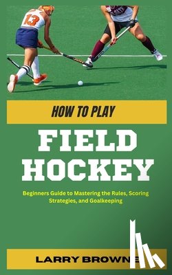 Browne, Larry - How to Play Field Hockey: Beginners Guide to Mastering the Rules, Scoring Strategies, and Goalkeeping
