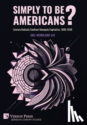 Wendland-Liu, Joel - Simply to Be Americans? Literary Radicals Confront Monopoly Capitalism, 1885-1938
