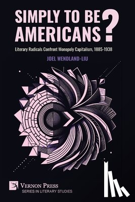 Wendland-Liu, Joel - Simply to Be Americans? Literary Radicals Confront Monopoly Capitalism, 1885-1938