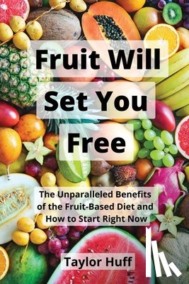 Huff, Taylor - Fruit Will Set You Free: The Unparalleled Benefits of the Fruit-Based Diet and How to Start Right Now