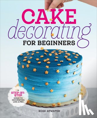 Atwater, Rose - Cake Decorating for Beginners: A Step-By-Step Guide to Decorating Like a Pro