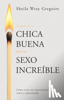 Gregoire, Sheila Wray - La Guía de la Chica Buena Para Un Sexo Increíble: Cómo Crear Un Matrimonio Santo Y Apasionado