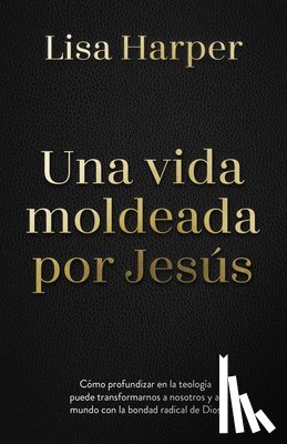 Harper, Lisa - Una Vida Moldeada Por Jesús: Cómo Profundizar En La Teología Puede Transformarnos a Nosotros Y Al Mundo Con La Bondad Radical de Dios