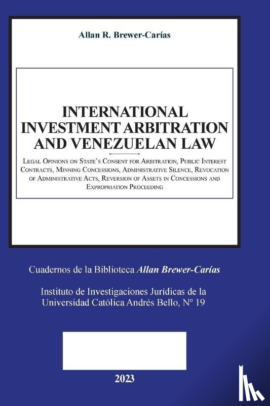 Brewer-Carías, Allan R. - INTERNATIONAL INVESTMENT ARBITRATION AND VENEZUELAN LAW. Legal Opinions on State's Consent for Arbitration, Public Interest Contracts, Mining Concessions, Administrative Silence, Revocation of Administrative Acts, Reversion of Assets in Concessions
