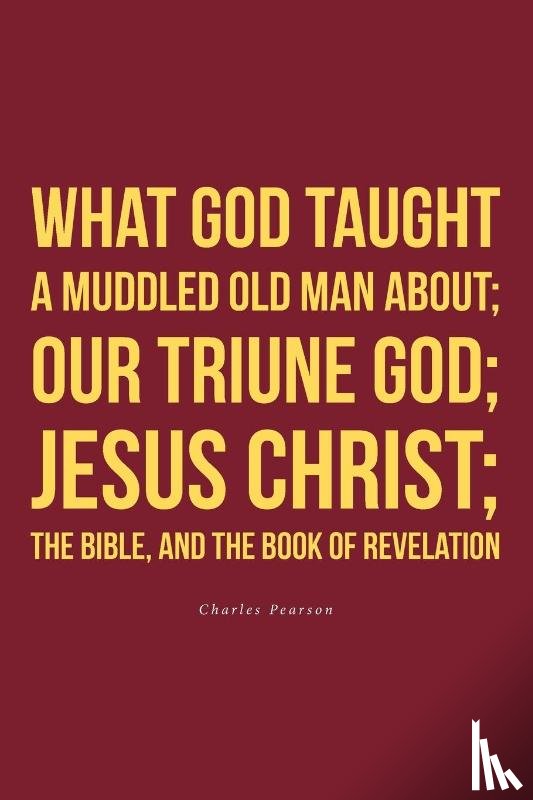 Pearson, Charles - What God taught a muddled old man about; Our Triune God; Jesus Christ;The Bible, and the Book of Revelation