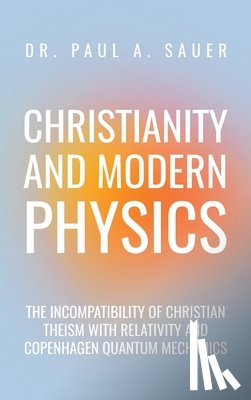 Sauer, Paul A. - Christianity and Modern Physics: The Incompatibility of Christian Theism with Relativity and Copenhagen Quantum Mechanics