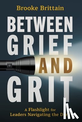 Brittain, Brooke - Between Grief and Grit: A Flashlight for Leaders Navigating the Dark