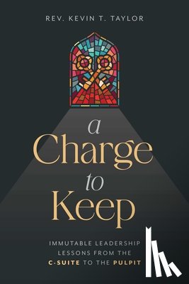 Taylor, Kevin T. - A Charge to Keep: Immutable Leadership Lessons from the C-Suite to the Pulpit