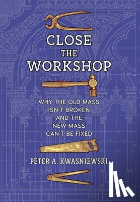 Kwasniewski, Peter A. - Close the Workshop: Why the Old Mass Isn't Broken and the New Mass Can't Be Fixed
