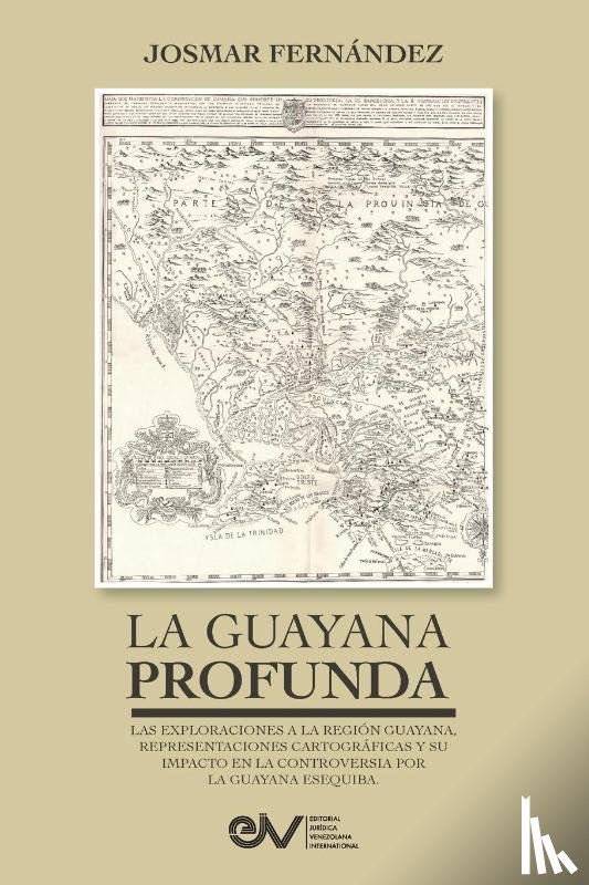 Fernández, Josmar - LA GUAYANA PROFUNDA. Las exploraciones a la Región Guayana, sus representaciones cartográficas y su impacto en la controversia por la Guayana Esequiba