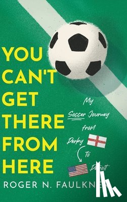 Faulkner, Roger N. - You Can't Get There from Here: My Soccer Journey from Derby to Detroit