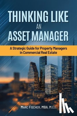Fischer, P. Marc - Thinking Like an Asset Manager: A Strategic Guide for Property Managers in Commercial Real Estate