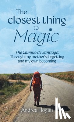 Hogan, Andrea - The Closest Thing to Magic, The Camino de Santiago: Through My Mother's Forgetting And My Own Becoming