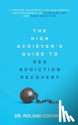 Cochrun, Roland - The High Achiever's Guide to Sex Addiction Recovery: A Proven Blueprint for Successful Professionals to Overcome Sex and Porn Addiction