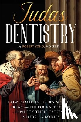 Yoho, (Ret) Robert - Judas Dentistry: How Dentists Scorn Science, Break the Hippocratic Oath, and Wreck Their Patients' Minds and Bodies