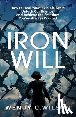 Wilson, Wendy C. - Iron Will: How to Heal Your Invisible Scars, Unlock Confidence, and Achieve the Freedom You've Always Wanted